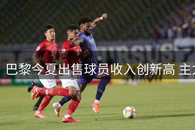 巴黎今夏出售球员收入创新高 主力框架保持稳定